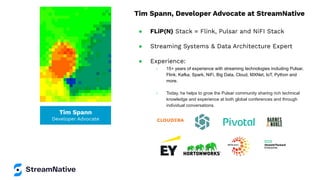 Tim Spann
Developer Advocate
Tim Spann, Developer Advocate at StreamNative
● FLiP(N) Stack = Flink, Pulsar and NiFI Stack
● Streaming Systems & Data Architecture Expert
● Experience:
○ 15+ years of experience with streaming technologies including Pulsar,
Flink, Kafka, Spark, NiFi, Big Data, Cloud, MXNet, IoT, Python and
more.
○ Today, he helps to grow the Pulsar community sharing rich technical
knowledge and experience at both global conferences and through
individual conversations.
 