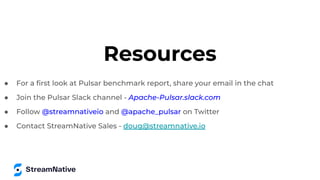 Resources
● For a ﬁrst look at Pulsar benchmark report, share your email in the chat
● Join the Pulsar Slack channel - Apache-Pulsar.slack.com
● Follow @streamnativeio and @apache_pulsar on Twitter
● Contact StreamNative Sales - doug@streamnative.io
 