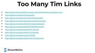 Too Many Tim Links
● https://dzone.com/articles/ﬁve-sensors-real-time-with-pulsar-and-python-on-a
● https://github.com/tspannhw/airquality
● https://github.com/tspannhw/FLiPN-AirQuality-REST
● https://github.com/tspannhw/pulsar-airquality-function
● https://github.com/tspannhw/FLiP-Pi-BreakoutGarden
● https://github.com/tspannhw/FLiPN-DEVNEXUS-2022
● https://github.com/tspannhw/FLiP-Pi-Thermal
● https://github.com/tspannhw/FLiP-Pi-Weather
● https://github.com/tspannhw/FLiP-RP400
● https://github.com/tspannhw/FLiP-Py-Pi-GasThermal
 