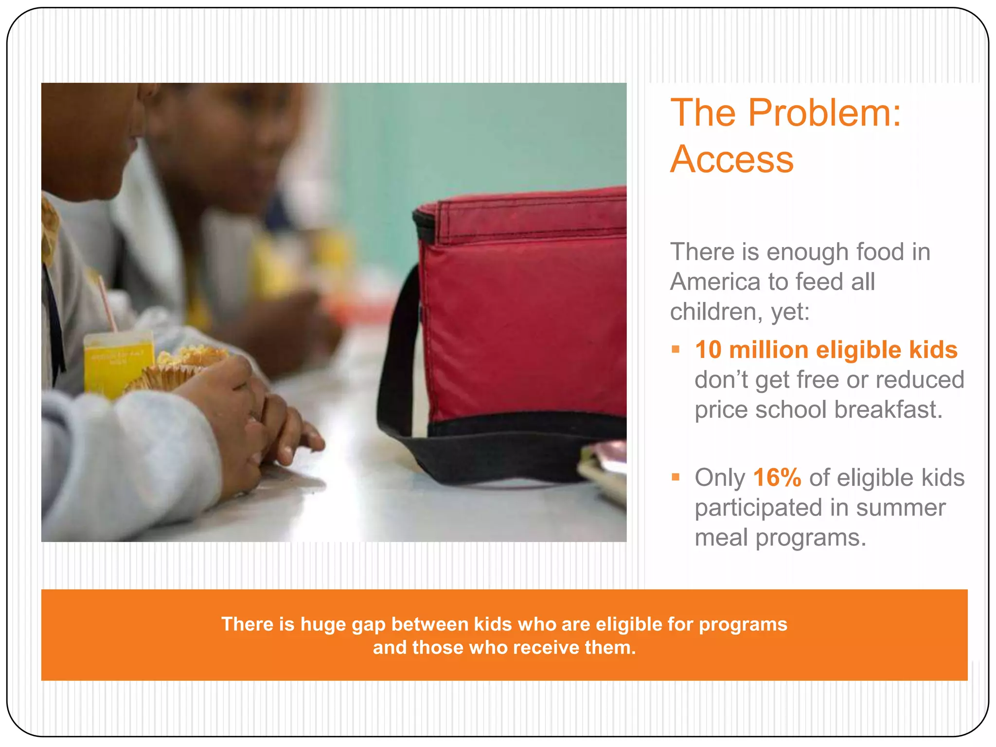 The Problem: AccessThere is enough food in America to feed all children, yet: 10 million eligible kidsdon’t get free or reduced price school breakfast.