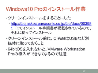Windows10 Proのインストール作業
• クリーンインストールをすることにした
• http://faq.askpc.panasonic.co.jp/faq/docs/00398
1 にてインストール手順書が掲載されているので、
それに従ってインストール
• クリーンインストール前に、C:¥utilはUSBなど別
媒体に取っておくこと
• 64bitOSを入れないと、VMware Workstation
Proの導入ができなくなるので注意
17
 