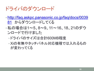 ドライバのダウンロード
• http://faq.askpc.panasonic.co.jp/faq/docs/0039
81 からダウンロードしてくる
• 私の場合は1～5、8～9、11～16、18、21のダウ
ンロードで行けました
• ドライバのサイズは合計600MB程度
• Xiの有無やタッチパネル対応機種では入れるもの
が変わってくる
19
 