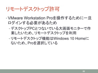 リモートデスクトップ許可
• VMware Workstation Proを操作するために一旦
ログインする必要があるため
• デスクトップPCとつないでいる大画面モニターで作
業したいため、リモートデスクトップを利用
• リモートデスクトップ機能はWindows 10 Homeに
ないため、Proを選択している
22
 