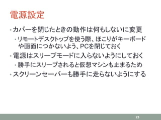 電源設定
• カバーを閉じたときの動作は何もしないに変更
• リモートデスクトップを使う際、ほこりがキーボード
や画面につかないよう、PCを閉じておく
• 電源はスリープモードに入らないようにしておく
• 勝手にスリープされると仮想マシンも止まるため
• スクリーンセーバーも勝手に走らないようにする
23
 