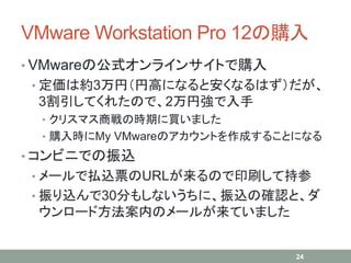 VMware Workstation Pro 12の購入
• VMwareの公式オンラインサイトで購入
• 定価は約3万円（円高になると安くなるはず）だが、
3割引してくれたので、2万円強で入手
• クリスマス商戦の時期に買いました
• 購入時にMy VMwareのアカウントを作成することになる
• コンビニでの振込
• メールで払込票のURLが来るので印刷して持参
• 振り込んで30分もしないうちに、振込の確認と、ダ
ウンロード方法案内のメールが来ていました
24
 