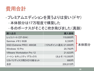 費用合計
• プレミアムエディションを買うよりは安い（ドヤ）
• 本体部分は17万程度で構築した
• 冬のボーナスがそこそこ吹き飛びました（真顔）
26
購入品目 購入価格
レッツノート（CF-SX4） 119,800円
Sanmax メモリ 8GB 6,330円
SSD（Extreme PRO） 480GB （13%ポイント還元）21,600円
Windows 10 Pro 20,782円
VMware Workstation Pro 12 21,623円
ノートン セキュリティ デラックス （およそ）10,000円
リカバリディスク用DVD10枚セット 680円
合計 200,815円
本体部分
 
