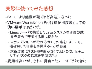実際に使ってみた感想
• SSDにより起動が驚くほど高速になった
• VMware Workstation Proは検証用環境としての
使い勝手は良かった
• Linuxサーバで構築したJavaシステムを研修の成
果発表会でデモする際に使えた
• スナップショットが取れるので、作業をミスしても、
巻き戻して作業を再開することが容易
• 本番環境にテスト機を置かなくてよいので、セキュ
リティリスクの低減を実現できた
• 費用は高いが、それに見合ったノートPCができた
27
 