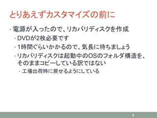 とりあえずカスタマイズの前に
• 電源が入ったので、リカバリディスクを作成
• DVDが2枚必要です
• 1時間ぐらいかかるので、気長に待ちましょう
• リカバリディスクは起動中のOSのフォルダ構造を、
そのままコピーしている訳ではない
• 工場出荷時に戻せるようにしている
6
 
