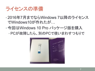 ライセンスの準備
• 2016年7月までならWindows 7以降のライセンス
でWindows10が作れたが…
• 今回はWindows 10 Pro パッケージ版を購入
• PCが故障したら、別のPCで使いまわすつもりで
7
 