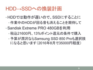 HDD→SSDへの換装計画
• HDDでは動作が遅いので、SSDにすることに
• 作業中のHDDが回る音も消えることを期待して
• Sandisk Extreme PRO 480GBを利用
• 税込21600円、13%ポイント還元の条件で購入
• 予算が潤沢ならSamsung SSD 850 Proも選択肢
になると思います（2016年8月で35000円程度）
8
 