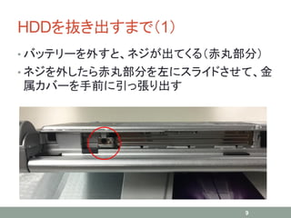 HDDを抜き出すまで（1）
• バッテリーを外すと、ネジが出てくる（赤丸部分）
• ネジを外したら赤丸部分を左にスライドさせて、金
属カバーを手前に引っ張り出す
9
 