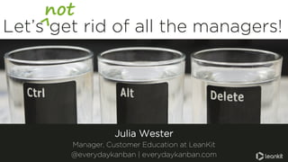 Let’s get rid of all the managers!
not
Julia Wester
Manager, Customer Education at LeanKit
@everydaykanban | everydaykanban.com
 