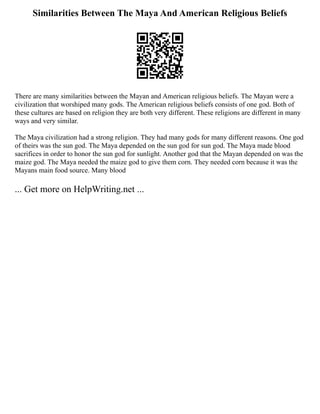 Similarities Between The Maya And American Religious Beliefs
There are many similarities between the Mayan and American religious beliefs. The Mayan were a
civilization that worshiped many gods. The American religious beliefs consists of one god. Both of
these cultures are based on religion they are both very different. These religions are different in many
ways and very similar.
The Maya civilization had a strong religion. They had many gods for many different reasons. One god
of theirs was the sun god. The Maya depended on the sun god for sun god. The Maya made blood
sacrifices in order to honor the sun god for sunlight. Another god that the Mayan depended on was the
maize god. The Maya needed the maize god to give them corn. They needed corn because it was the
Mayans main food source. Many blood
... Get more on HelpWriting.net ...
 