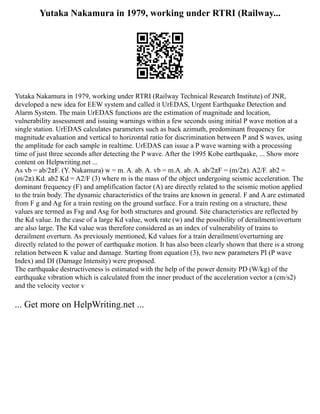 Yutaka Nakamura in 1979, working under RTRI (Railway...
Yutaka Nakamura in 1979, working under RTRI (Railway Technical Research Institute) of JNR,
developed a new idea for EEW system and called it UrEDAS, Urgent Earthquake Detection and
Alarm System. The main UrEDAS functions are the estimation of magnitude and location,
vulnerability assessment and issuing warnings within a few seconds using initial P wave motion at a
single station. UrEDAS calculates parameters such as back azimuth, predominant frequency for
magnitude evaluation and vertical to horizontal ratio for discrimination between P and S waves, using
the amplitude for each sample in realtime. UrEDAS can issue a P wave warning with a processing
time of just three seconds after detecting the P wave. After the 1995 Kobe earthquake, ... Show more
content on Helpwriting.net ...
As vb = ab/2πF. (Y. Nakamura) w = m. A. ab. A. vb = m.A. ab. A. ab/2πF = (m/2π). A2/F. ab2 =
(m/2π).Kd. ab2 Kd = A2/F (3) where m is the mass of the object undergoing seismic acceleration. The
dominant frequency (F) and amplification factor (A) are directly related to the seismic motion applied
to the train body. The dynamic characteristics of the trains are known in general. F and A are estimated
from F g and Ag for a train resting on the ground surface. For a train resting on a structure, these
values are termed as Fsg and Asg for both structures and ground. Site characteristics are reflected by
the Kd value. In the case of a large Kd value, work rate (w) and the possibility of derailment/overturn
are also large. The Kd value was therefore considered as an index of vulnerability of trains to
derailment overturn. As previously mentioned, Kd values for a train derailment/overturning are
directly related to the power of earthquake motion. It has also been clearly shown that there is a strong
relation between K value and damage. Starting from equation (3), two new parameters PI (P wave
Index) and DI (Damage Intensity) were proposed.
The earthquake destructiveness is estimated with the help of the power density PD (W/kg) of the
earthquake vibration which is calculated from the inner product of the acceleration vector a (cm/s2)
and the velocity vector v
... Get more on HelpWriting.net ...
 