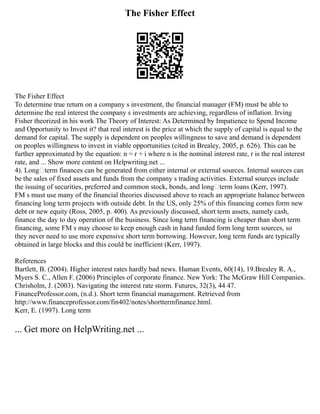 The Fisher Effect
The Fisher Effect
To determine true return on a company s investment, the financial manager (FM) must be able to
determine the real interest the company s investments are achieving, regardless of inflation. Irving
Fisher theorized in his work The Theory of Interest: As Determined by Impatience to Spend Income
and Opportunity to Invest it? that real interest is the price at which the supply of capital is equal to the
demand for capital. The supply is dependent on peoples willingness to save and demand is dependent
on peoples willingness to invest in viable opportunities (cited in Brealey, 2005, p. 626). This can be
further approximated by the equation: n = r + i where n is the nominal interest rate, r is the real interest
rate, and ... Show more content on Helpwriting.net ...
4). Long–term finances can be generated from either internal or external sources. Internal sources can
be the sales of fixed assets and funds from the company s trading activities. External sources include
the issuing of securities, preferred and common stock, bonds, and long–term loans (Kerr, 1997).
FM s must use many of the financial theories discussed above to reach an appropriate balance between
financing long term projects with outside debt. In the US, only 25% of this financing comes form new
debt or new equity (Ross, 2005, p. 400). As previously discussed, short term assets, namely cash,
finance the day to day operation of the business. Since long term financing is cheaper than short term
financing, some FM s may choose to keep enough cash in hand funded form long term sources, so
they never need to use more expensive short term borrowing. However, long term funds are typically
obtained in large blocks and this could be inefficient (Kerr, 1997).
References
Bartlett, B. (2004). Higher interest rates hardly bad news. Human Events, 60(14), 19.Brealey R. A.,
Myers S. C., Allen F. (2006) Principles of corporate finance. New York: The McGraw Hill Companies.
Chrisholm, J. (2003). Navigating the interest rate storm. Futures, 32(3), 44 47.
FinanceProfessor.com, (n.d.). Short term financial management. Retrieved from
http://www.financeprofessor.com/fin402/notes/shorttermfinance.html.
Kerr, E. (1997). Long term
... Get more on HelpWriting.net ...
 