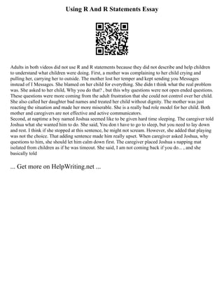 Using R And R Statements Essay
Adults in both videos did not use R and R statements because they did not describe and help children
to understand what children were doing. First, a mother was complaining to her child crying and
pulling her, carrying her to outside. The mother lost her temper and kept sending you Messages
instead of I Messages. She blamed on her child for everything. She didn t think what the real problem
was. She asked to her child, Why you do that? , but this why questions were not open ended questions.
These questions were more coming from the adult frustration that she could not control over her child.
She also called her daughter bad names and treated her child without dignity. The mother was just
reacting the situation and made her more miserable. She is a really bad role model for her child. Both
mother and caregivers are not effective and active communicators.
Second, at naptime a boy named Joshua seemed like to be given hard time sleeping. The caregiver told
Joshua what she wanted him to do. She said, You don t have to go to sleep, but you need to lay down
and rest. I think if she stopped at this sentence, he might not scream. However, she added that playing
was not the choice. That adding sentence made him really upset. When caregiver asked Joshua, why
questions to him, she should let him calm down first. The caregiver placed Joshua s napping mat
isolated from children as if he was timeout. She said, I am not coming back if you do... , and she
basically told
... Get more on HelpWriting.net ...
 