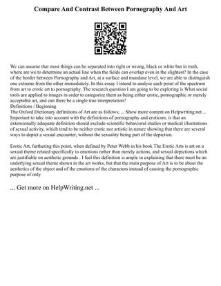 Compare And Contrast Between Pornography And Art
We can assume that most things can be separated into right or wrong, black or white but in truth,
where are we to determine an actual line when the fields can overlap even in the slightest? In the case
of the border between Pornography and Art, at a surface and mundane level, we are able to distinguish
one extreme from the other immediately. In this essay I intend to analyse each point of the spectrum
from art to erotic art to pornography. The research question I am going to be exploring is What social
tools are applied to images in order to categorize them as being either erotic, pornographic or merely
acceptable art, and can there be a single true interpretation?
Definitions / Beginning
The Oxford Dictionary definitions of Art are as follows; ... Show more content on Helpwriting.net ...
Important to take into account with the definitions of pornography and eroticsm, is that an
extensionally adequate definition should exclude scientific behavioral studies or medical illustrations
of sexual activity, which tend to be neither erotic nor artistic in nature showing that there are several
ways to depict a sexual encounter, without the sexuality being part of the depiction.
Erotic Art, furthering this point, when defined by Peter Webb in his book The Erotic Arts is art on a
sexual theme related specifically to emotions rather than merely actions, and sexual depictions which
are justifiable on aesthetic grounds . I feel this definition is ample in explaining that there must be an
underlying sexual theme shown in the art works, but that the main purpose of Art is to be about the
aesthetics of the object and of the emotions of the characters instead of causing the pornographic
purpose of only
... Get more on HelpWriting.net ...
 