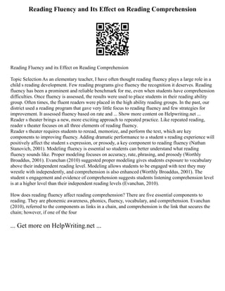 Reading Fluency and Its Effect on Reading Comprehension
Reading Fluency and its Effect on Reading Comprehension
Topic Selection As an elementary teacher, I have often thought reading fluency plays a large role in a
child s reading development. Few reading programs give fluency the recognition it deserves. Reading
fluency has been a prominent and reliable benchmark for me, even when students have comprehension
difficulties. Once fluency is assessed, the results were used to place students in their reading ability
group. Often times, the fluent readers were placed in the high ability reading groups. In the past, our
district used a reading program that gave very little focus to reading fluency and few strategies for
improvement. It assessed fluency based on rate and ... Show more content on Helpwriting.net ...
Reader s theater brings a new, more exciting approach to repeated practice. Like repeated reading,
reader s theater focuses on all three elements of reading fluency.
Reader s theater requires students to reread, memorize, and perform the text, which are key
components to improving fluency. Adding dramatic performance to a student s reading experience will
positively affect the student s expression, or prosody, a key component to reading fluency (Nathan
Stanovich, 2001). Modeling fluency is essential so students can better understand what reading
fluency sounds like. Proper modeling focuses on accuracy, rate, phrasing, and prosody (Worthly
Broaddus, 2001). Evanchan (2010) suggested proper modeling gives students exposure to vocabulary
above their independent reading level. Modeling allows students to be engaged with text they may
wrestle with independently, and comprehension is also enhanced (Worthly Broaddus, 2001). The
student s engagement and evidence of comprehension suggests students listening comprehension level
is at a higher level than their independent reading levels (Evanchan, 2010).
How does reading fluency affect reading comprehension? There are five essential components to
reading. They are phonemic awareness, phonics, fluency, vocabulary, and comprehension. Evanchan
(2010), referred to the components as links in a chain, and comprehension is the link that secures the
chain; however, if one of the four
... Get more on HelpWriting.net ...
 