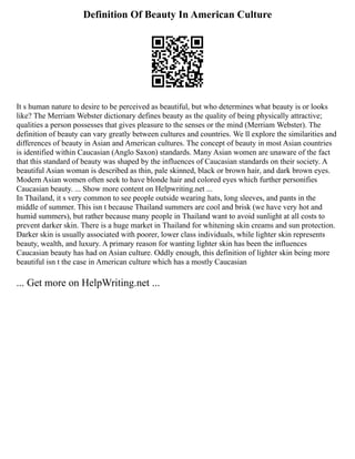 Definition Of Beauty In American Culture
It s human nature to desire to be perceived as beautiful, but who determines what beauty is or looks
like? The Merriam Webster dictionary defines beauty as the quality of being physically attractive;
qualities a person possesses that gives pleasure to the senses or the mind (Merriam Webster). The
definition of beauty can vary greatly between cultures and countries. We ll explore the similarities and
differences of beauty in Asian and American cultures. The concept of beauty in most Asian countries
is identified within Caucasian (Anglo Saxon) standards. Many Asian women are unaware of the fact
that this standard of beauty was shaped by the influences of Caucasian standards on their society. A
beautiful Asian woman is described as thin, pale skinned, black or brown hair, and dark brown eyes.
Modern Asian women often seek to have blonde hair and colored eyes which further personifies
Caucasian beauty. ... Show more content on Helpwriting.net ...
In Thailand, it s very common to see people outside wearing hats, long sleeves, and pants in the
middle of summer. This isn t because Thailand summers are cool and brisk (we have very hot and
humid summers), but rather because many people in Thailand want to avoid sunlight at all costs to
prevent darker skin. There is a huge market in Thailand for whitening skin creams and sun protection.
Darker skin is usually associated with poorer, lower class individuals, while lighter skin represents
beauty, wealth, and luxury. A primary reason for wanting lighter skin has been the influences
Caucasian beauty has had on Asian culture. Oddly enough, this definition of lighter skin being more
beautiful isn t the case in American culture which has a mostly Caucasian
... Get more on HelpWriting.net ...
 