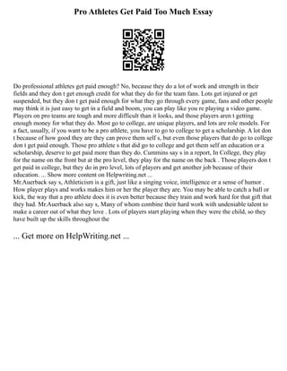 Pro Athletes Get Paid Too Much Essay
Do professional athletes get paid enough? No, because they do a lot of work and strength in their
fields and they don t get enough credit for what they do for the team fans. Lots get injured or get
suspended, but they don t get paid enough for what they go through every game, fans and other people
may think it is just easy to get in a field and boom, you can play like you re playing a video game.
Players on pro teams are tough and more difficult than it looks, and those players aren t getting
enough money for what they do. Most go to college, are unique players, and lots are role models. For
a fact, usually, if you want to be a pro athlete, you have to go to college to get a scholarship. A lot don
t because of how good they are they can prove them self s, but even those players that do go to college
don t get paid enough. Those pro athlete s that did go to college and get them self an education or a
scholarship, deserve to get paid more than they do. Cummins say s in a report, In College, they play
for the name on the front but at the pro level, they play for the name on the back . Those players don t
get paid in college, but they do in pro level, lots of players and get another job because of their
education. ... Show more content on Helpwriting.net ...
Mr.Auerback say s, Athleticism is a gift, just like a singing voice, intelligence or a sense of humor .
How player plays and works makes him or her the player they are. You may be able to catch a ball or
kick, the way that a pro athlete does it is even better because they train and work hard for that gift that
they had. Mr.Auerback also say s, Many of whom combine their hard work with undeniable talent to
make a career out of what they love . Lots of players start playing when they were the child, so they
have built up the skills throughout the
... Get more on HelpWriting.net ...
 