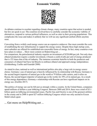 Economic Viability
As debates continue to escalate regarding climate change, many countries agree that action is needed,
but few are quick to act. The countries involved have to carefully consider the economic viability of
alternatives, respond to various political influences, as well as cater to their growing populations. This
complicates the issue and makes it unlikely that we will see any significant unified efforts anytime
soon.
Converting from a widely used energy source can an expensive endeavor. One must consider the costs
of establishing the new infrastructure to support the energy source. Despite these high startup costs,
most subsidies are offered for established non renewable forms of energy. In fact, many countries even
have plans to reduce ... Show more content on Helpwriting.net ...
For comparison, the petrochemical industry requires an investment of $220,000 per job. Not only does
ethanol production require a smaller investment, it boasts a yield of jobs per unit of energy produced
that is 152 times that of the oil industry. The immense economic benefits to both the producers and
consumers of ethanol fuel have led Brazils to embrace ethanol and approach energy independence.
(Goldemberg, Coelho and Guardab 2008)
As stated in class, national as well as international politics also play a large role in energy source
choice. Germany s use of natural gas is heavily influenced by its relationship with Russia. Germany is
the second largest importer of natural gas in the world at 79 billion cubic meters, and it relies on
Russia, the second largest importer of natural gas in the world, for 39% of its natural gas. As a result
of this energy dependence, Germany s relationship with Russian can have significant impacts on its
energy use. (Guillén 2017)
The politics of energy use can be felt just as strongly within a country. In the United States, companies
spend millions of dollars a year lobbying Congress. Between 2009 and 2014, there was a total of $3.1
billion spent on lobbying environmental issues. Pacific Gas and Electric is one of the greenest utilities
in the county and in 2008 it spent $27 million lobbying Congress which was only second to Exxon
Mobil which spent
... Get more on HelpWriting.net ...
 