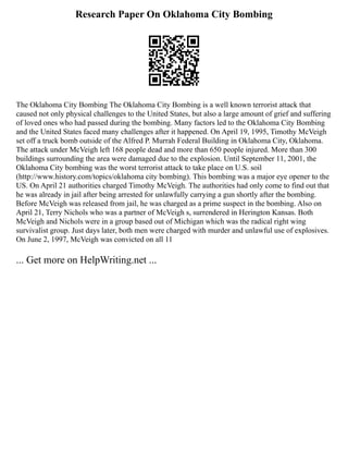 Research Paper On Oklahoma City Bombing
The Oklahoma City Bombing The Oklahoma City Bombing is a well known terrorist attack that
caused not only physical challenges to the United States, but also a large amount of grief and suffering
of loved ones who had passed during the bombing. Many factors led to the Oklahoma City Bombing
and the United States faced many challenges after it happened. On April 19, 1995, Timothy McVeigh
set off a truck bomb outside of the Alfred P. Murrah Federal Building in Oklahoma City, Oklahoma.
The attack under McVeigh left 168 people dead and more than 650 people injured. More than 300
buildings surrounding the area were damaged due to the explosion. Until September 11, 2001, the
Oklahoma City bombing was the worst terrorist attack to take place on U.S. soil
(http://www.history.com/topics/oklahoma city bombing). This bombing was a major eye opener to the
US. On April 21 authorities charged Timothy McVeigh. The authorities had only come to find out that
he was already in jail after being arrested for unlawfully carrying a gun shortly after the bombing.
Before McVeigh was released from jail, he was charged as a prime suspect in the bombing. Also on
April 21, Terry Nichols who was a partner of McVeigh s, surrendered in Herington Kansas. Both
McVeigh and Nichols were in a group based out of Michigan which was the radical right wing
survivalist group. Just days later, both men were charged with murder and unlawful use of explosives.
On June 2, 1997, McVeigh was convicted on all 11
... Get more on HelpWriting.net ...
 