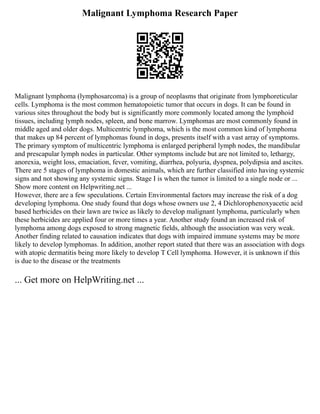 Malignant Lymphoma Research Paper
Malignant lymphoma (lymphosarcoma) is a group of neoplasms that originate from lymphoreticular
cells. Lymphoma is the most common hematopoietic tumor that occurs in dogs. It can be found in
various sites throughout the body but is significantly more commonly located among the lymphoid
tissues, including lymph nodes, spleen, and bone marrow. Lymphomas are most commonly found in
middle aged and older dogs. Multicentric lymphoma, which is the most common kind of lymphoma
that makes up 84 percent of lymphomas found in dogs, presents itself with a vast array of symptoms.
The primary symptom of multicentric lymphoma is enlarged peripheral lymph nodes, the mandibular
and prescapular lymph nodes in particular. Other symptoms include but are not limited to, lethargy,
anorexia, weight loss, emaciation, fever, vomiting, diarrhea, polyuria, dyspnea, polydipsia and ascites.
There are 5 stages of lymphoma in domestic animals, which are further classified into having systemic
signs and not showing any systemic signs. Stage I is when the tumor is limited to a single node or ...
Show more content on Helpwriting.net ...
However, there are a few speculations. Certain Environmental factors may increase the risk of a dog
developing lymphoma. One study found that dogs whose owners use 2, 4 Dichlorophenoxyacetic acid
based herbicides on their lawn are twice as likely to develop malignant lymphoma, particularly when
these herbicides are applied four or more times a year. Another study found an increased risk of
lymphoma among dogs exposed to strong magnetic fields, although the association was very weak.
Another finding related to causation indicates that dogs with impaired immune systems may be more
likely to develop lymphomas. In addition, another report stated that there was an association with dogs
with atopic dermatitis being more likely to develop T Cell lymphoma. However, it is unknown if this
is due to the disease or the treatments
... Get more on HelpWriting.net ...
 