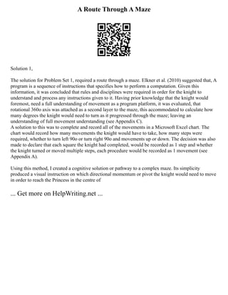 A Route Through A Maze
Solution 1,
The solution for Problem Set 1, required a route through a maze. Elkner et al. (2010) suggested that, A
program is a sequence of instructions that specifies how to perform a computation. Given this
information, it was concluded that rules and disciplines were required in order for the knight to
understand and process any instructions given to it. Having prior knowledge that the knight would
foremost, need a full understanding of movement as a program platform, it was evaluated, that
rotational 360o axis was attached as a second layer to the maze, this accommodated to calculate how
many degrees the knight would need to turn as it progressed through the maze; leaving an
understanding of full movement understanding (see Appendix C).
A solution to this was to complete and record all of the movements in a Microsoft Excel chart. The
chart would record how many movements the knight would have to take, how many steps were
required, whether to turn left 90o or turn right 90o and movements up or down. The decision was also
made to declare that each square the knight had completed, would be recorded as 1 step and whether
the knight turned or moved multiple steps, each procedure would be recorded as 1 movement (see
Appendix A).
Using this method, I created a cognitive solution or pathway to a complex maze. Its simplicity
produced a visual instruction on which directional momentum or pivot the knight would need to move
in order to reach the Princess in the centre of
... Get more on HelpWriting.net ...
 