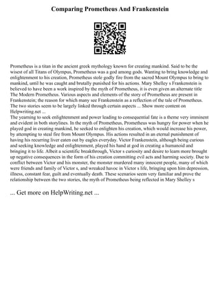 Comparing Prometheus And Frankenstein
Prometheus is a titan in the ancient greek mythology known for creating mankind. Said to be the
wisest of all Titans of Olympus, Prometheus was a god among gods. Wanting to bring knowledge and
enlightenment to his creation, Prometheus stole godly fire from the sacred Mount Olympus to bring to
mankind, until he was caught and brutally punished for his actions. Mary Shelley s Frankenstein is
believed to have been a work inspired by the myth of Prometheus, it is even given an alternate title
The Modern Prometheus. Various aspects and elements of the story of Prometheus are present in
Frankenstein; the reason for which many see Frankenstein as a reflection of the tale of Prometheus.
The two stories seem to be largely linked through certain aspects ... Show more content on
Helpwriting.net ...
The yearning to seek enlightenment and power leading to consequential fate is a theme very imminent
and evident in both storylines. In the myth of Prometheus, Prometheus was hungry for power when he
played god in creating mankind, he seeked to enlighten his creation, which would increase his power,
by attempting to steal fire from Mount Olympus. His actions resulted in an eternal punishment of
having his recurring liver eaten out by eagles everyday. Victor Frankenstein, although being curious
and seeking knowledge and enlightenment, played his hand at god in creating a humanoid and
bringing it to life. Albeit a scientific breakthrough, Victor s curiosity and desire to learn more brought
up negative consequences in the form of his creation committing evil acts and harming society. Due to
conflict between Victor and his monster, the monster murdered many innocent people, many of which
were friends and family of Victor s, and wreaked havoc in Victor s life, bringing upon him depression,
illness, constant fear, guilt and eventually death. These scenarios seem very familiar and prove the
relationship between the two stories, the myth of Prometheus being reflected in Mary Shelley s
... Get more on HelpWriting.net ...
 