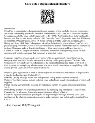 Coca Cola s Organizational Structure
Introduction
Coca Cola is a manufacturer, beverage retailer, and marketer of non alcoholic beverage concentrates
and syrups. Invented by pharmacist John Stith Pemberton in 1886, Coca Cola is known for its prize
beverage product (The Coca Cola Company, 2014). In 1889 by Asa Candler, Coca Cola was bought,
branded, and then became a corporation in 1892. Currently, Coca Cola provides more than 500 brands
in more than 200 countries and serves 1.6 billion serving daily (The Coca Cola Company, 2014).
Dating back from 1889, Coca Cola operates a franchised distribution system where Coca Cola only
produces syrup concentrate, which is then sold to numerous bottlers worldwide who hold an exclusive
territory. This paper seeks to describe the history ... Show more content on Helpwriting.net ...
Leaders at Coca Cola s organization have fashioned a transparent and captivating vision for their
company, and work to encourage their personnel to attain that vision.
Moreover, Coca Cola s vision guides every aspect of their organization by describing what the
company needs to achieve in order to continue achieving viable, quality growth (The Coca Cola
Company, 2014). Coca Colas vision functions as the structural roadmap and directs every facet of
their organization by depicting what they need to achieve in order to continue accomplishing viable
quality growth. Coca Cola s vision consists of six P s:
People: A great organization to work in where employees are motivated and inspired to be productive
every day the best they can (Farhan, 2015).
Portfolio: Quality beverage brands that anticipate and satisfy people s desires and needs.
Partners: Together we create mutual, enduring value and cultivate a captivating network of clients and
suppliers.
Planet: Making a difference by assisting developing and support ecological communities (Farhan,
2015).
Profit: Being aware of our overall accountabilities by increasing long term return to shareowners.
Productivity: Be a lean and fast moving organization and a highly effective.
Coca Cola organizational vision goes beyond the engineering of beverage products. Coca Cola
emphases on the effect the organization wants to make customers on a global scale who drink Coca
Cola s
... Get more on HelpWriting.net ...
 