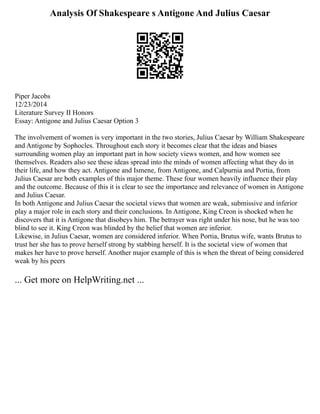 Analysis Of Shakespeare s Antigone And Julius Caesar
Piper Jacobs
12/23/2014
Literature Survey II Honors
Essay: Antigone and Julius Caesar Option 3
The involvement of women is very important in the two stories, Julius Caesar by William Shakespeare
and Antigone by Sophocles. Throughout each story it becomes clear that the ideas and biases
surrounding women play an important part in how society views women, and how women see
themselves. Readers also see these ideas spread into the minds of women affecting what they do in
their life, and how they act. Antigone and Ismene, from Antigone, and Calpurnia and Portia, from
Julius Caesar are both examples of this major theme. These four women heavily influence their play
and the outcome. Because of this it is clear to see the importance and relevance of women in Antigone
and Julius Caesar.
In both Antigone and Julius Caesar the societal views that women are weak, submissive and inferior
play a major role in each story and their conclusions. In Antigone, King Creon is shocked when he
discovers that it is Antigone that disobeys him. The betrayer was right under his nose, but he was too
blind to see it. King Creon was blinded by the belief that women are inferior.
Likewise, in Julius Caesar, women are considered inferior. When Portia, Brutus wife, wants Brutus to
trust her she has to prove herself strong by stabbing herself. It is the societal view of women that
makes her have to prove herself. Another major example of this is when the threat of being considered
weak by his peers
... Get more on HelpWriting.net ...
 