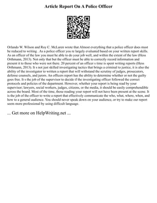 Article Report On A Police Officer
Orlando W. Wilson and Roy C. McLaren wrote that Almost everything that a police officer does must
be reduced to writing . As a police officer you re largely evaluated based on your written report skills.
As an officer of the law you must be able to do your job well, and within the extent of the law (Hess
Orthmann, 2013). Not only that but the officer must be able to correctly record information and
present it to those who were not there. 20 percent of an officer s time is spent writing reports (Hess
Orthmann, 2013). It s not just skilled investigating tactics that brings a criminal to justice, it is also the
ability of the investigator to written a report that will withstand the scrutiny of judges, prosecutors,
defense counsels, and jurors. An officers report has the ability to determine whether or not the guilty
goes free. It s the job of the supervisor to decide if the investigating officer followed the correct
protocols and policies of the department. However, whether your report is being read by your
supervisor; lawyers, social workers, judges, citizens, or the media, it should be easily comprehendible
across the board. Most of the time, those reading your report will not have been present at the scene. It
is the job of the officer to write a report that effectively communicate the who, what, where, when, and
how to a general audience. You should never speak down on your audience, or try to make our report
seem more professional by using difficult language.
... Get more on HelpWriting.net ...
 