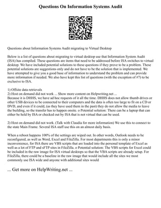 Questions On Information Systems Audit
Questions about Information Systems Audit migrating to Virtual Desktop
Below is a list of questions about migrating to virtual desktop use that Information System Audit
(ISA) has compiled. These questions are items that need to be addressed before ISA switches to virtual
desktop. We have included potential solutions to these questions if they prove to be a problem. These
potential solutions are suggestions only and do not have to be the solution that is implemented. We
have attempted to give you a good base of information to understand the problem and can provide
more information if needed. We also have kept this list of questions (with the exception of #7) to be
exclusive to ISA.
1) Offsite data retrievals
2) Host on demand did not work ... Show more content on Helpwriting.net ...
Because it is DHHS, we have ad hoc requests of it all the time. DHHS does not allow thumb drives or
other USB devices to be connected to their computers and the data is often too large to fit on a CD or
DVD, and even if it could, (as they have used them in the past) they do not allow the media to leave
the building, so the transfer has to happen onsite. o Potential solution: There can be a laptop that can
either be held by ISA or checked out by ISA that is not virtual that can be used.
2) Host on demand did not work. (Talk with Claudia for more information) We use this to connect to
the state Main Frame. Several ISA staff use this on an almost daily basis.
When a reboot happens 100% of the settings are wiped out. In other words, Outlook needs to be
reconfigured, as well as Word, Excel and FileZilla. For most departments this is only a minor
inconvenience, for ISA there are VBS scripts that are loaded into the personal template of Excel as
well as a lot of FTP and sFTP sites in FileZilla. o Potential solution: The VBS scripts for Excel could
be included in the raw image for ISA virtual desktops so that the VBA scripts are already setup. For
FileZilla, there could be a baseline in the raw image that would include all the sites we most
commonly use ISA wide and anyone with additional sites would
... Get more on HelpWriting.net ...
 
