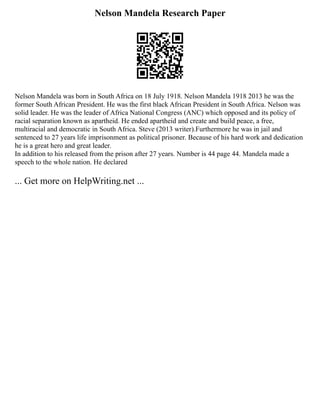 Nelson Mandela Research Paper
Nelson Mandela was born in South Africa on 18 July 1918. Nelson Mandela 1918 2013 he was the
former South African President. He was the first black African President in South Africa. Nelson was
solid leader. He was the leader of Africa National Congress (ANC) which opposed and its policy of
racial separation known as apartheid. He ended apartheid and create and build peace, a free,
multiracial and democratic in South Africa. Steve (2013 writer).Furthermore he was in jail and
sentenced to 27 years life imprisonment as political prisoner. Because of his hard work and dedication
he is a great hero and great leader.
In addition to his released from the prison after 27 years. Number is 44 page 44. Mandela made a
speech to the whole nation. He declared
... Get more on HelpWriting.net ...
 