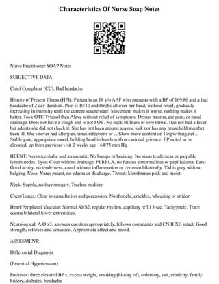 Characteristics Of Nurse Soap Notes
Nurse Practitioner SOAP Notes
SUBJECTIVE DATA:
Chief Complaint (CC): Bad headache
History of Present Illness (HPI): Patient is an 18 y/o AAF who presents with a BP of 169/80 and a bad
headache of 2 day duration. Pain is 10/10 and throbs all over her head, without relief, gradually
increasing in intensity until the current severe state. Movement makes it worse, nothing makes it
better. Took OTC Tylenol then Aleve without relief of symptoms. Denies trauma, ear pain, or nasal
drainage. Does not have a cough and is not SOB. No neck stiffness or sore throat. Has not had a fever
but admits she did not check it. She has not been around anyone sick nor has any household member
been ill. She s never had allergies, sinus infections or ... Show more content on Helpwriting.net ...
Stable gate, appropriate mood, holding head in hands with occasional grimace. BP noted to be
elevated, up from previous visit 2 weeks ago 164/75 mm Hg.
HEENT: Normocephalic and atraumatic. No bumps or bruising. No sinus tenderness or palpable
lymph nodes. Eyes: Clear without drainage, PERRLA, no fundus abnormalities or papilledema. Ears:
Good acuity, no tenderness, canal without inflammation or cerumen bilaterally. TM is grey with no
bulging. Nose: Nares patent, no edema or discharge. Throat: Membranes pink and moist.
Neck: Supple, no thyromegaly. Trachea midline.
Chest/Lungs: Clear to auscultation and percussion. No rhonchi, crackles, wheezing or stridor
Heart/Peripheral Vascular: Normal S1/S2, regular rhythm, capillary refill 3 sec. Tachypneic. Trace
edema bilateral lower extremities.
Neurological: A/O x3, answers question appropriately, follows commands and CN II XII intact. Good
strength, reflexes and sensation. Appropriate affect and mood.
ASSESMENT:
Differential Diagnosis
(Essential Hypertension)
Positives: three elevated BP s, excess weight, smoking (history of), sedentary, salt, ethnicity, family
history, diabetes, headache
 