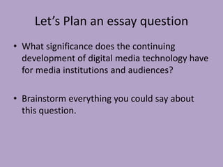 Let’s Plan an essay question
• What significance does the continuing
development of digital media technology have
for media institutions and audiences?
• Brainstorm everything you could say about
this question.
 