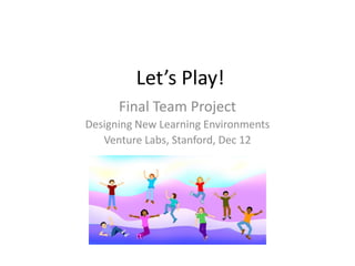 Let’s Play!
      Final Team Project
Designing New Learning Environments
   Venture Labs, Stanford, Dec 12
 