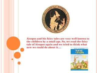 Aisopos and his fairy tales are very well known to
the children by a small age. So, we read the fairy
tale of Aisopos again and we tried to think what
new we could do about it….
 