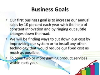 Business Goals
• Our first business goal is to increase our annual
sales by 10 percent each year with the help of
constant innovation and by ringing out subtle
changes down the road.
• We will be finding ways to cut down our cost by
improvising our system or to install any other
technology that would reduce our fixed cost as
much as possible.
• To open two or more gaming product services
within next year.
 