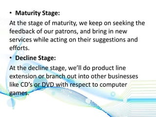 • Maturity Stage:
At the stage of maturity, we keep on seeking the
feedback of our patrons, and bring in new
services while acting on their suggestions and
efforts.
• Decline Stage:
At the decline stage, we’ll do product line
extension or branch out into other businesses
like CD’s or DVD with respect to computer
games.
 
