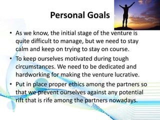 Personal Goals
• As we know, the initial stage of the venture is
quite difficult to manage, but we need to stay
calm and keep on trying to stay on course.
• To keep ourselves motivated during tough
circumstances. We need to be dedicated and
hardworking for making the venture lucrative.
• Put in place proper ethics among the partners so
that we prevent ourselves against any potential
rift that is rife among the partners nowadays.
 