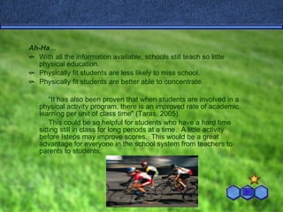 Ah-Ha… With all the information available, schools still teach so little physical education. Physically fit students are less likely to miss school. Physically fit students are better able to concentrate. “ It has also been proven that when students are involved in a physical activity program, there is an improved rate of academic learning per unit of class time" (Taras, 2005). This could be so helpful for students who have a hard time sitting still in class for long periods at a time.  A little activity before Isteps may improve scores.  This would be a great advantage for everyone in the school system from teachers to parents to students. 