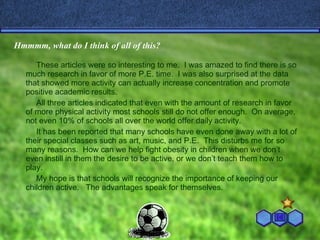 Hmmmm, what do I think of all of this? These articles were so interesting to me.  I was amazed to find there is so much research in favor of more P.E. time.  I was also surprised at the data that showed more activity can actually increase concentration and promote positive academic results.  All three articles indicated that even with the amount of research in favor of more physical activity most schools still do not offer enough.  On average,  not even 10% of schools all over the world offer daily activity. It has been reported that many schools have even done away with a lot of their special classes such as art, music, and P.E.  This disturbs me for so many reasons.  How can we help fight obesity in children when we don’t even instill in them the desire to be active, or we don’t teach them how to play. My hope is that schools will recognize the importance of keeping our children active.  The advantages speak for themselves. 