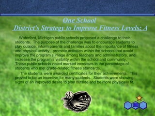 One   School  District's Strategy to Improve Fitness Levels: A Fitness Challenge Waterford, Michigan public schools proposed a challenge to their students.  The purpose of the challenge was to encourage students to play outside, inform parents and families about the importance of fitness and physical activity,  promote activities within the schools that would improve the program’s image among teachers and administrators, and increase the program’s visibility within the school and community.  These public schools noted marked increases in the percentage of students who met grade-related fitness standards.  The students were awarded certificates for their achievements.  This proved to be an incentive for many students.  Students were showing signs of an improved desire to play outside and be more physically fit.  