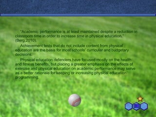“ Academic performance is at least maintained despite a reduction in classroom time in order to increase time in physical education.” (Berg,2010). Achievement tests that do not include content from physical education are the basis for most schools’ curricular and budgetary decisions. Physical education defenders have focused mostly on the health and fitness benefits, but placing a greater emphasis on the effects of exercise and physical education on academic performance may serve as a better rationale for keeping or increasing physical education programming. 