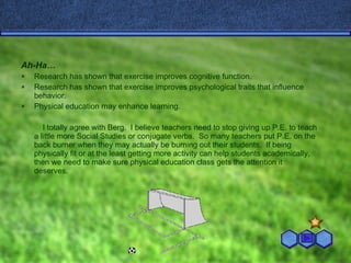 Ah-Ha… Research has shown that exercise improves cognitive function. Research has shown that exercise improves psychological traits that influence behavior. Physical education may enhance learning. I totally agree with Berg.  I believe teachers need to stop giving up P.E. to teach a little more Social Studies or conjugate verbs.  So many teachers put P.E. on the back burner when they may actually be burning out their students.  If being physically fit or at the least getting more activity can help students academically, then we need to make sure physical education class gets the attention it deserves.  