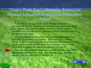 "Gym's   Work Too!" Obtaining Respect  for   Physical   Education   in  an Urban  Elementary   School A teacher in Chicago,IL set out to change people’s perspectives of P.E. Teachers and physical education as a class.  This teacher used strict ritual and routine to run her classes.  The students know exactly what is expected of them from the moment the arrive to her class.  She had a serious demeanor which demanded respect from students, co-workers, and parents.  She made her presence known in the school system by working lunchroom and playground duties.  She brought respect to physical education as a school subject by assigning homework to grades 5 through 8. This teacher insisted that the gym remain tidy after use.  She was in total control of her area.  She modeled care, consistency, respect, and the possibility of a better life. 