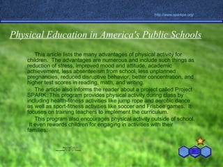 Physical Education in America's Public Schools This article lists the many advantages of physical activity for children.  The advantages are numerous and include such things as reduction of stress, improved mood and attitude, academic achievement, less absenteeism from school, less unplanned pregnancies, reduced disruptive behavior, better concentration, and higher test scores in reading, math, and writing. The article also informs the reader about a project called Project SPARK. This program provides physical activity during class by including health-fitness activities like jump rope and aerobic dance as well as sport-fitness activities like soccer and Frisbee games.  It focuses on training teachers to implement the curriculum.  This program also encourages physical activity outside of school.  It even rewards children for engaging in activities with their families. http://www. sparkpe .org/ 