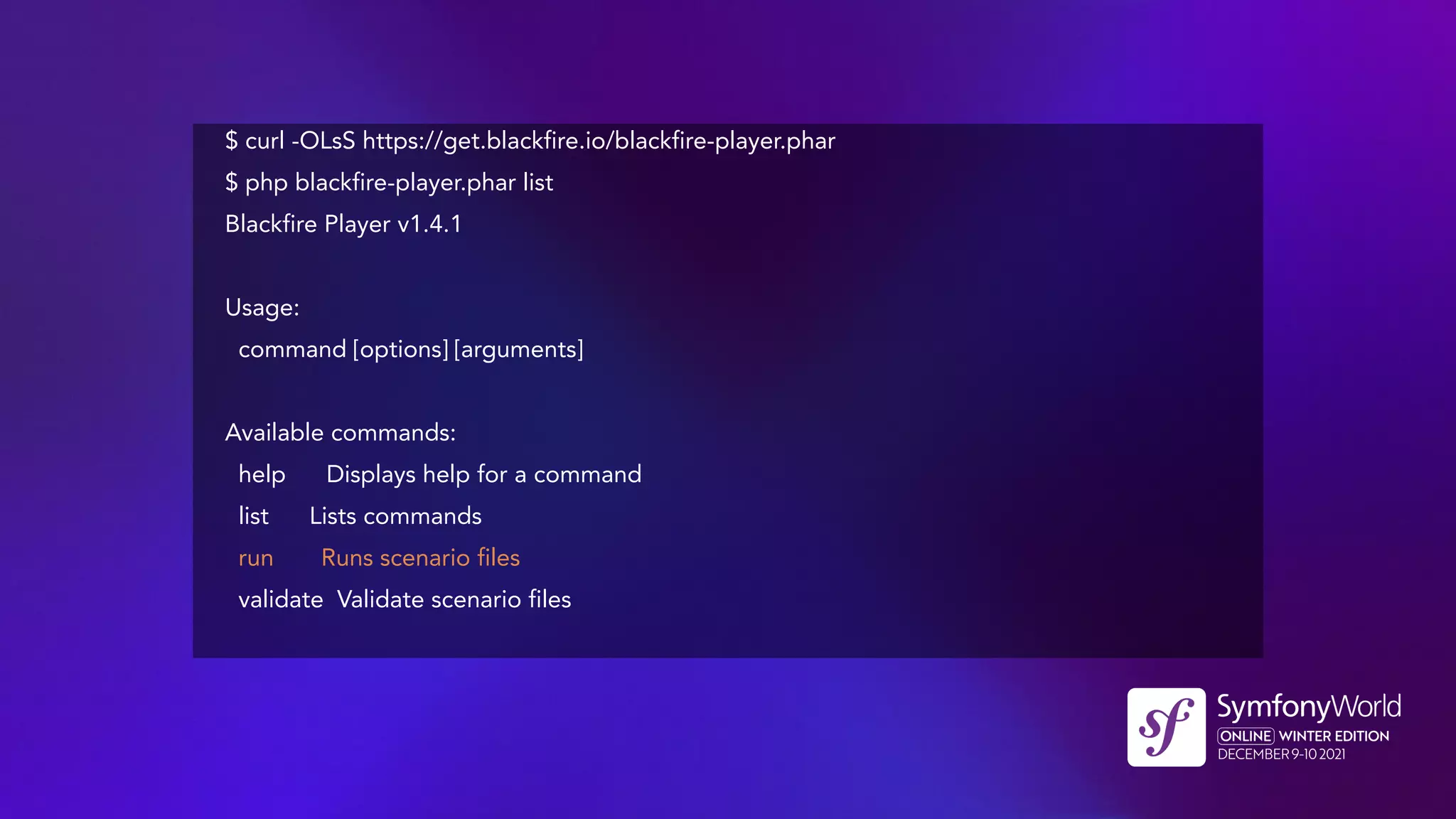 $ curl -OLsS https://get.blackfire.io/blackfire-player.phar
$ php blackfire-player.phar list
Blackfire Player v1.4.1
Usage:
command [options] [arguments]
Available commands:
help Displays help for a command
list Lists commands
run Runs scenario files
validate Validate scenario files
 