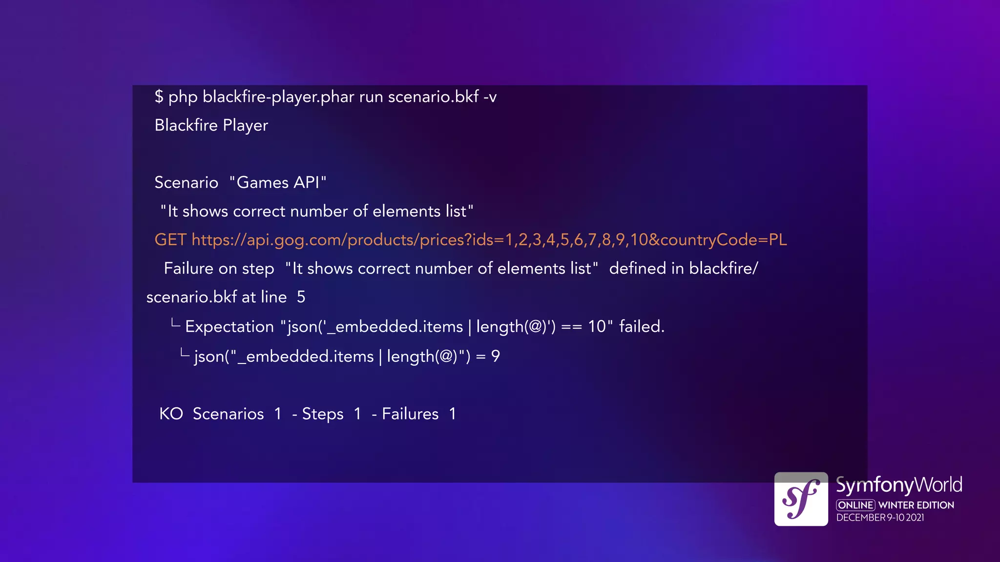 $ php blackfire-player.phar run scenario.bkf -v
Blackfire Player
Scenario "Games API"
"It shows correct number of elements list"
GET https://api.gog.com/products/prices?ids=1,2,3,4,5,6,7,8,9,10&countryCode=PL
Failure on step "It shows correct number of elements list" defined in blackfire/
scenario.bkf at line 5
└ Expectation "json('_embedded.items | length(@)') == 10" failed.
└ json("_embedded.items | length(@)") = 9
KO Scenarios 1 - Steps 1 - Failures 1
 